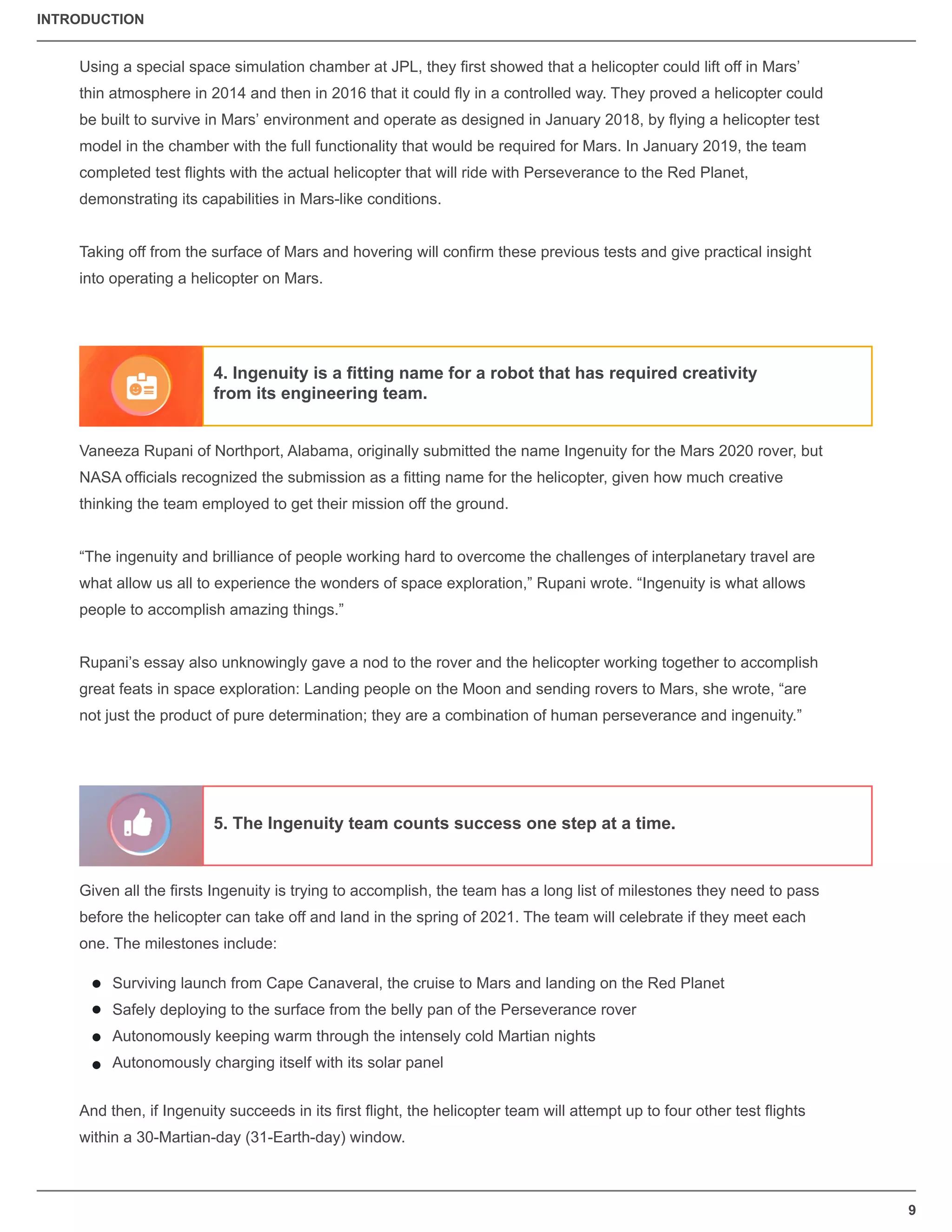 9
Using a special space simulation chamber at JPL, they ﬁrst showed that a helicopter could lift off in Mars’
thin atmosphere in 2014 and then in 2016 that it could ﬂy in a controlled way. They proved a helicopter could
be built to survive in Mars’ environment and operate as designed in January 2018, by ﬂying a helicopter test
model in the chamber with the full functionality that would be required for Mars. In January 2019, the team
completed test ﬂights with the actual helicopter that will ride with Perseverance to the Red Planet,
demonstrating its capabilities in Mars-like conditions.
Taking off from the surface of Mars and hovering will conﬁrm these previous tests and give practical insight
into operating a helicopter on Mars.
Vaneeza Rupani of Northport, Alabama, originally submitted the name Ingenuity for the Mars 2020 rover, but
NASA ofﬁcials recognized the submission as a ﬁtting name for the helicopter, given how much creative
thinking the team employed to get their mission off the ground.
“The ingenuity and brilliance of people working hard to overcome the challenges of interplanetary travel are
what allow us all to experience the wonders of space exploration,” Rupani wrote. “Ingenuity is what allows
people to accomplish amazing things.”
Rupani’s essay also unknowingly gave a nod to the rover and the helicopter working together to accomplish
great feats in space exploration: Landing people on the Moon and sending rovers to Mars, she wrote, “are
not just the product of pure determination; they are a combination of human perseverance and ingenuity.”
Given all the ﬁrsts Ingenuity is trying to accomplish, the team has a long list of milestones they need to pass
before the helicopter can take off and land in the spring of 2021. The team will celebrate if they meet each
one. The milestones include:
And then, if Ingenuity succeeds in its ﬁrst ﬂight, the helicopter team will attempt up to four other test ﬂights
within a 30-Martian-day (31-Earth-day) window.
Surviving launch from Cape Canaveral, the cruise to Mars and landing on the Red Planet
Safely deploying to the surface from the belly pan of the Perseverance rover
Autonomously keeping warm through the intensely cold Martian nights
Autonomously charging itself with its solar panel
4. Ingenuity is a ﬁtting name for a robot that has required creativity
from its engineering team.
5. The Ingenuity team counts success one step at a time.
INTRODUCTION
 