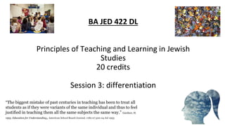 BA JED 422 DL
Principles of Teaching and Learning in Jewish
Studies
20 credits
Session 3: differentiation
“The biggest mistake of past centuries in teaching has been to treat all
students as if they were variants of the same individual and thus to feel
justified in teaching them all the same subjects the same way.” Gardner, H.
1993. Education for Understanding, American School Board Journal, v180 n7 p20-24 Jul 1993
 