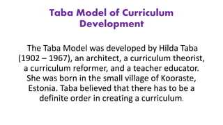 Taba Model of Curriculum
Development
The Taba Model was developed by Hilda Taba
(1902 – 1967), an architect, a curriculum theorist,
a curriculum reformer, and a teacher educator.
She was born in the small village of Kooraste,
Estonia. Taba believed that there has to be a
definite order in creating a curriculum.
 