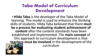 Taba Model of Curriculum
Development
• Hilda Taba is the developer of the Taba Model of
learning. This model is used to enhance the thinking
skills of students. Hilda Taba believed that there must
be a process for evaluating student achievement of
content after the content standards have been
established and implemented. The main concept of
this approach to curriculum development is that
teachers must be involved in the development of the
curriculum
 