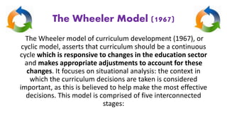 The Wheeler Model (1967)
The Wheeler model of curriculum development (1967), or
cyclic model, asserts that curriculum should be a continuous
cycle which is responsive to changes in the education sector
and makes appropriate adjustments to account for these
changes. It focuses on situational analysis: the context in
which the curriculum decisions are taken is considered
important, as this is believed to help make the most effective
decisions. This model is comprised of five interconnected
stages:
 