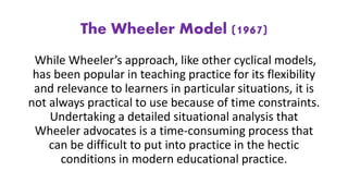 The Wheeler Model (1967)
While Wheeler’s approach, like other cyclical models,
has been popular in teaching practice for its flexibility
and relevance to learners in particular situations, it is
not always practical to use because of time constraints.
Undertaking a detailed situational analysis that
Wheeler advocates is a time-consuming process that
can be difficult to put into practice in the hectic
conditions in modern educational practice.
 