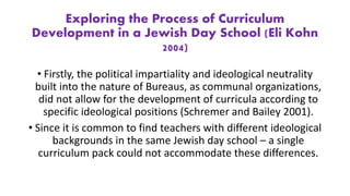 Exploring the Process of Curriculum
Development in a Jewish Day School (Eli Kohn
2004)
• Firstly, the political impartiality and ideological neutrality
built into the nature of Bureaus, as communal organizations,
did not allow for the development of curricula according to
specific ideological positions (Schremer and Bailey 2001).
• Since it is common to find teachers with different ideological
backgrounds in the same Jewish day school – a single
curriculum pack could not accommodate these differences.
 