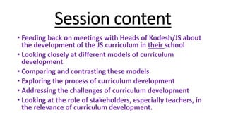 Session content
• Feeding back on meetings with Heads of Kodesh/JS about
the development of the JS curriculum in their school
• Looking closely at different models of curriculum
development
• Comparing and contrasting these models
• Exploring the process of curriculum development
• Addressing the challenges of curriculum development
• Looking at the role of stakeholders, especially teachers, in
the relevance of curriculum development.
 