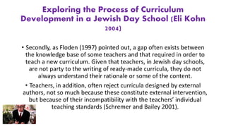 Exploring the Process of Curriculum
Development in a Jewish Day School (Eli Kohn
2004)
• Secondly, as Floden (1997) pointed out, a gap often exists between
the knowledge base of some teachers and that required in order to
teach a new curriculum. Given that teachers, in Jewish day schools,
are not party to the writing of ready-made curricula, they do not
always understand their rationale or some of the content.
• Teachers, in addition, often reject curricula designed by external
authors, not so much because these constitute external intervention,
but because of their incompatibility with the teachers’ individual
teaching standards (Schremer and Bailey 2001).
 