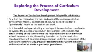 Exploring the Process of Curriculum
Development
The Process of Curriculum Development Adopted in this Project
• Based on our research of the pros and cons of the various curriculum
development models, as described above, we decided to adopt a
“partnership” model as the basis of our work.
• In this model, each participating school appoints a curriculum coordinator
to oversee the process of curriculum development in the school. The
actual writing of the curriculum is the responsibility of each individual
school. In some schools, the writing is carried out by the curriculum
coordinator himself. In others, it is carried out, under the supervision of the
curriculum coordinator, by groups of teachers familiar with the material
and standards of students at particular grade levels.
 