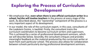 Exploring the Process of Curriculum
Development
• We emphasize that, even when there is one official curriculum writer in a
school, he/she will involve teachers in the process at every stage of the
work. As described above, the “ownership” component of the process is a
very important aspect of its development.
• In our model, the role of the curriculum expert, in this case, consultants of
the Lookstein Centre, is twofold. Firstly, the consultant trains the
curriculum coordinators to become curriculum writers and supervisors.
This is achieved by a series of professional development seminars, which
we will describe below. Secondly, the consultant critiques and provides
meaningful feedback on the material produced by the curriculum writer or
team from each particular school. The process also allows for collaboration
between schools particularly during professional development seminars.
 