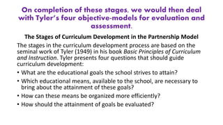 On completion of these stages, we would then deal
with Tyler’s four objective-models for evaluation and
assessment.
The Stages of Curriculum Development in the Partnership Model
The stages in the curriculum development process are based on the
seminal work of Tyler (1949) in his book Basic Principles of Curriculum
and Instruction. Tyler presents four questions that should guide
curriculum development:
• What are the educational goals the school strives to attain?
• Which educational means, available to the school, are necessary to
bring about the attainment of these goals?
• How can these means be organized more efficiently?
• How should the attainment of goals be evaluated?
 