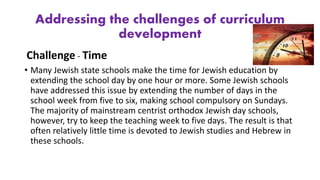 Addressing the challenges of curriculum
development
Challenge - Time
• Many Jewish state schools make the time for Jewish education by
extending the school day by one hour or more. Some Jewish schools
have addressed this issue by extending the number of days in the
school week from five to six, making school compulsory on Sundays.
The majority of mainstream centrist orthodox Jewish day schools,
however, try to keep the teaching week to five days. The result is that
often relatively little time is devoted to Jewish studies and Hebrew in
these schools.
 