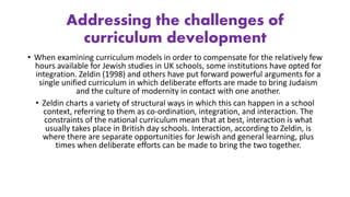 Addressing the challenges of
curriculum development
• When examining curriculum models in order to compensate for the relatively few
hours available for Jewish studies in UK schools, some institutions have opted for
integration. Zeldin (1998) and others have put forward powerful arguments for a
single unified curriculum in which deliberate efforts are made to bring Judaism
and the culture of modernity in contact with one another.
• Zeldin charts a variety of structural ways in which this can happen in a school
context, referring to them as co-ordination, integration, and interaction. The
constraints of the national curriculum mean that at best, interaction is what
usually takes place in British day schools. Interaction, according to Zeldin, is
where there are separate opportunities for Jewish and general learning, plus
times when deliberate efforts can be made to bring the two together.
 