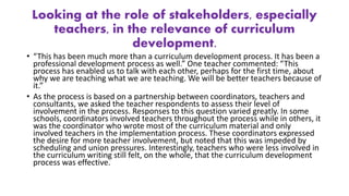 Looking at the role of stakeholders, especially
teachers, in the relevance of curriculum
development.
• “This has been much more than a curriculum development process. It has been a
professional development process as well.” One teacher commented: “This
process has enabled us to talk with each other, perhaps for the first time, about
why we are teaching what we are teaching. We will be better teachers because of
it.”
• As the process is based on a partnership between coordinators, teachers and
consultants, we asked the teacher respondents to assess their level of
involvement in the process. Responses to this question varied greatly. In some
schools, coordinators involved teachers throughout the process while in others, it
was the coordinator who wrote most of the curriculum material and only
involved teachers in the implementation process. These coordinators expressed
the desire for more teacher involvement, but noted that this was impeded by
scheduling and union pressures. Interestingly, teachers who were less involved in
the curriculum writing still felt, on the whole, that the curriculum development
process was effective.
 
