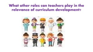 What other roles can teachers play in the
relevance of curriculum development?
 