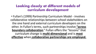 Looking closely at different models of
curriculum development
• Fullan’s (1999) Partnership Curriculum Model - involves
collaborative relationships between school stakeholders on
the one hand and external curriculum developers on the
other. In Fullan’s terms, such partnerships involve “across
boundary collaboration.” Fullan offers the “lessons” that
curriculum change is multi-dimensional and is most
effective when collaborative partnerships are employed.
 