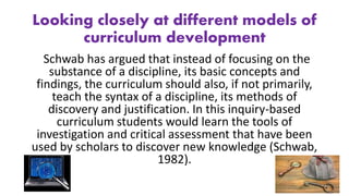 Looking closely at different models of
curriculum development
Schwab has argued that instead of focusing on the
substance of a discipline, its basic concepts and
findings, the curriculum should also, if not primarily,
teach the syntax of a discipline, its methods of
discovery and justification. In this inquiry-based
curriculum students would learn the tools of
investigation and critical assessment that have been
used by scholars to discover new knowledge (Schwab,
1982).
 
