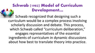 Schwab (1982) Model of Curriculum
Development…
Schwab recognized that designing such a
curriculum would be a complex process involving
scholarly discussion and debate. This process,
which Schwab called “curriculum deliberation,”
engages representatives of the essential
ingredients of curriculum in dynamic discussions
about how best to translate theory into practice.
 