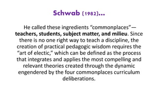 Schwab (1982)…
He called these ingredients “commonplaces”—
teachers, students, subject matter, and milieu. Since
there is no one right way to teach a discipline, the
creation of practical pedagogic wisdom requires the
“art of electic,” which can be defined as the process
that integrates and applies the most compelling and
relevant theories created through the dynamic
engendered by the four commonplaces curriculum
deliberations.
 