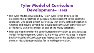 Tyler Model of Curriculum
Development– 1940s
• The Tyler Model, developed by Ralph Tyler in the 1940’s, is the
quintessential prototype of curriculum development in the scientific
approach. One could almost dare to say that every certified teacher in
America and maybe beyond has developed curriculum either directly
or indirectly using this model or one of the many variations.
• Tyler did not intend for his contribution to curriculum to be a lockstep
model for development. Originally, he wrote down his ideas in a book
Basic Principles of Curriculum and Instruction for his students to give
them an idea about principles for to making curriculum.
 