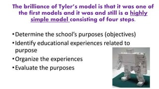 The brilliance of Tyler’s model is that it was one of
the first models and it was and still is a highly
simple model consisting of four steps.
•Determine the school’s purposes (objectives)
•Identify educational experiences related to
purpose
•Organize the experiences
•Evaluate the purposes
 