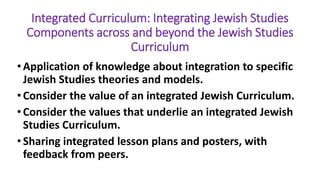 Integrated Curriculum: Integrating Jewish Studies
Components across and beyond the Jewish Studies
Curriculum
• Application of knowledge about integration to specific
Jewish Studies theories and models.
• Consider the value of an integrated Jewish Curriculum.
• Consider the values that underlie an integrated Jewish
Studies Curriculum.
• Sharing integrated lesson plans and posters, with
feedback from peers.
 