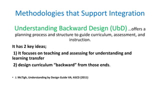 Methodologies that Support Integration
Understanding Backward Design (UbD) …offers a
planning process and structure to gui...