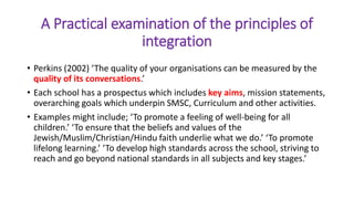 A Practical examination of the principles of
integration
• Perkins (2002) ‘The quality of your organisations can be measured by the
quality of its conversations.’
• Each school has a prospectus which includes key aims, mission statements,
overarching goals which underpin SMSC, Curriculum and other activities.
• Examples might include; ‘To promote a feeling of well-being for all
children.’ ‘To ensure that the beliefs and values of the
Jewish/Muslim/Christian/Hindu faith underlie what we do.’ ‘To promote
lifelong learning.’ ‘To develop high standards across the school, striving to
reach and go beyond national standards in all subjects and key stages.’
 