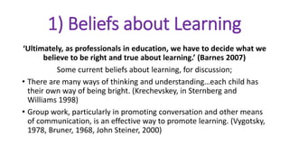 1) Beliefs about Learning
‘Ultimately, as professionals in education, we have to decide what we
believe to be right and true about learning.’ (Barnes 2007)
Some current beliefs about learning, for discussion;
• There are many ways of thinking and understanding…each child has
their own way of being bright. (Krechevskey, in Sternberg and
Williams 1998)
• Group work, particularly in promoting conversation and other means
of communication, is an effective way to promote learning. (Vygotsky,
1978, Bruner, 1968, John Steiner, 2000)
 