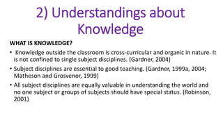 2) Understandings about
Knowledge
WHAT IS KNOWLEDGE?
• Knowledge outside the classroom is cross-curricular and organic in nature. It
is not confined to single subject disciplines. (Gardner, 2004)
• Subject disciplines are essential to good teaching. (Gardner, 1999a, 2004;
Matheson and Grosvenor, 1999)
• All subject disciplines are equally valuable in understanding the world and
no one subject or groups of subjects should have special status. (Robinson,
2001)
 