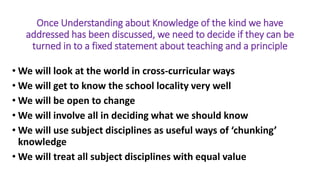 Once Understanding about Knowledge of the kind we have
addressed has been discussed, we need to decide if they can be
turned in to a fixed statement about teaching and a principle
• We will look at the world in cross-curricular ways
• We will get to know the school locality very well
• We will be open to change
• We will involve all in deciding what we should know
• We will use subject disciplines as useful ways of ‘chunking’
knowledge
• We will treat all subject disciplines with equal value
 