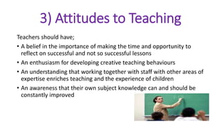 3) Attitudes to Teaching
Teachers should have;
• A belief in the importance of making the time and opportunity to
reflect on successful and not so successful lessons
• An enthusiasm for developing creative teaching behaviours
• An understanding that working together with staff with other areas of
expertise enriches teaching and the experience of children
• An awareness that their own subject knowledge can and should be
constantly improved
 
