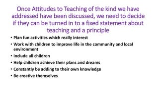 Once Attitudes to Teaching of the kind we have
addressed have been discussed, we need to decide
if they can be turned in to a fixed statement about
teaching and a principle
• Plan fun activities which really interest
• Work with children to improve life in the community and local
environment
• Include all children
• Help children achieve their plans and dreams
• Constantly be adding to their own knowledge
• Be creative themselves
 