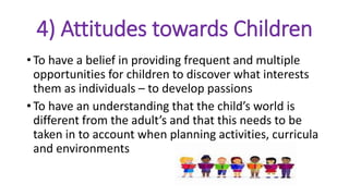 4) Attitudes towards Children
• To have a belief in providing frequent and multiple
opportunities for children to discover what interests
them as individuals – to develop passions
• To have an understanding that the child’s world is
different from the adult’s and that this needs to be
taken in to account when planning activities, curricula
and environments
 