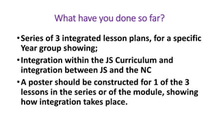 What have you done so far?
•Series of 3 integrated lesson plans, for a specific
Year group showing;
•Integration within the JS Curriculum and
integration between JS and the NC
•A poster should be constructed for 1 of the 3
lessons in the series or of the module, showing
how integration takes place.
 