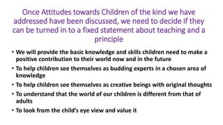 Once Attitudes towards Children of the kind we have
addressed have been discussed, we need to decide if they
can be turned in to a fixed statement about teaching and a
principle
• We will provide the basic knowledge and skills children need to make a
positive contribution to their world now and in the future
• To help children see themselves as budding experts in a chosen area of
knowledge
• To help children see themselves as creative beings with original thoughts
• To understand that the world of our children is different from that of
adults
• To look from the child’s eye view and value it
 