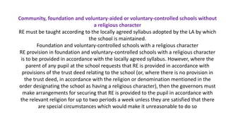 Community, foundation and voluntary-aided or voluntary-controlled schools without
a religious character
RE must be taught according to the locally agreed syllabus adopted by the LA by which
the school is maintained.
Foundation and voluntary-controlled schools with a religious character
RE provision in foundation and voluntary-controlled schools with a religious character
is to be provided in accordance with the locally agreed syllabus. However, where the
parent of any pupil at the school requests that RE is provided in accordance with
provisions of the trust deed relating to the school (or, where there is no provision in
the trust deed, in accordance with the religion or denomination mentioned in the
order designating the school as having a religious character), then the governors must
make arrangements for securing that RE is provided to the pupil in accordance with
the relevant religion for up to two periods a week unless they are satisfied that there
are special circumstances which would make it unreasonable to do so
 
