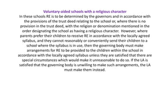 Voluntary-aided schools with a religious character
In these schools RE is to be determined by the governors and in accordance with
the provisions of the trust deed relating to the school or, where there is no
provision in the trust deed, with the religion or denomination mentioned in the
order designating the school as having a religious character. However, where
parents prefer their children to receive RE in accordance with the locally agreed
syllabus, and they cannot reasonably or conveniently send their children to a
school where the syllabus is in use, then the governing body must make
arrangements for RE to be provided to the children within the school in
accordance with the locally agreed syllabus unless they are satisfied that there are
special circumstances which would make it unreasonable to do so. If the LA is
satisfied that the governing body is unwilling to make such arrangements, the LA
must make them instead.
 