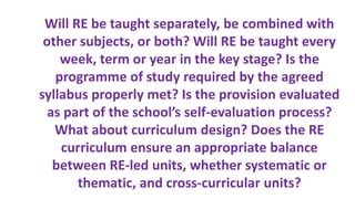 Will RE be taught separately, be combined with
other subjects, or both? Will RE be taught every
week, term or year in the key stage? Is the
programme of study required by the agreed
syllabus properly met? Is the provision evaluated
as part of the school’s self-evaluation process?
What about curriculum design? Does the RE
curriculum ensure an appropriate balance
between RE-led units, whether systematic or
thematic, and cross-curricular units?
 