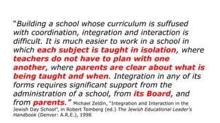“Building a school whose curriculum is suffused
with coordination, integration and interaction is
difficult. It is much easier to work in a school in
which each subject is taught in isolation, where
teachers do not have to plan with one
another, where parents are clear about what is
being taught and when. Integration in any of its
forms requires significant support from the
administration of a school, from its Board, and
from parents.” Michael Zeldin, “Integration and Interaction in the
Jewish Day School”, in Robert Tomberg (ed.) The Jewish Educational Leader’s
Handbook (Denver: A.R.E.), 1998
 