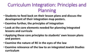 Curriculum Integration: Principles and
Planning
• Students to feed back on their lesson plans and discuss the
development of their integration map posters.
• Examine further, the principles of integration
• Look at the core elements needed for planning integrated
lessons and curricula
• Applying these core principles to students’ own lesson plans
and posters
• Examine the nature of RE in the eyes of the law
• Examine relevance of the law to an integrated Jewish Studies
curriculum
 