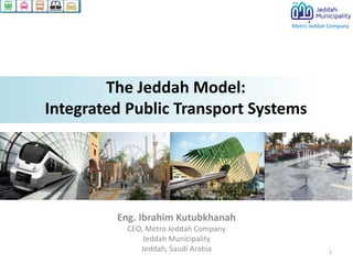 Metro Jeddah Company

The Jeddah Model:
Integrated Public Transport Systems

Eng. Ibrahim Kutubkhanah
CEO, Metro Jeddah Company
Jeddah Municipality
Jeddah, Saudi Arabia

1

 