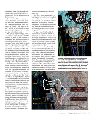 more religious tourists could be visiting Saudi        La Défense, and New York City’s Manhattan,
Arabia annually, and they will all make the trip       Zaidan says.
through Jeddah. Many will be businessmen and               “JFTC offers a unique opportunity for a to-
businesswomen.                                         tally integrated community of commerce, busi-
    By the time the JFTC is operating in 2014          ness, and housing for a permanent and tran-
or 2015, the rail lines linking Jeddah, Madi-          sient community,” say Helmut Jahn, architect
nah, Mecca, and Riyadh will be established             of Jedhattan. “Built in phases, the master
and a new rail terminal will be shared with            plan allows for incremental yet self-contained
the port. In addition, a major station for Jed-        units, served by an infrastructure matrix for
dah’s monorail will be integrated into the pro-        service, waste management, recycling, and
ject, effectively linking it directly to the airport   transportation.”
and other parts of the inner city.                         The ground level will be heavily land-
    With spiritual obligation bringing millions        scaped with natural and built elements pro-
and millions of religious tourists to the JFTC’s       viding shade for pedestrian movement and
doorstep, the project has been conceived by            encouraging connectivity. The 300-by-300-foot
EcoVisions to serve and capitalize on this ex-         (90-by-90 m) parcels will allow construction of
ceptional global customer base. Trade, a               efficient, tall towers with multiple uses orga-
mainstay of Jeddah dating back to pre-Islamic          nized around large atriums, intended to help
days, has progressively increased since the            create vertical communities.
advent of Islam and the Hajj and Ummrah rit-               The second zone, Jeddah Circle, will be
uals. The JFTC intends to build on this tradi-         the host environment and base for service in-
tion with three cross-pollinating development          dustries supporting trade. Using the theme of




                                                                                                                                                                                     M U R P H Y / JA H N
zones: an international exhibition and trading         various Islamic cultures and integrating their
hub; a pilgrimage-targeted hospitality, mer-           respective styles, food, and ways of life, Jed-
chandising, and entertainment center; and a            dah Circle will be geared to welcome Hajj and
digital village training center focused on edu-        Ummrah pilgrims. It will be compliant with        A privately funded project proposed for a dilapidated urban
cating women through digital technologies for          shari’a—Islamic law—and employ state-of-the-      area near the center of Jeddah, Saudi Arabia, the Jeddah
                                                                                                         Free Trade City will consist of three zones (below). Zone one,
meaningful roles in the nation’s workforce.            art, user-friendly technologies to provide in-
                                                                                                         Jedhattan, will be an international exhibition and trading hub;
    The trading center, called Jedhattan, will         formation, as well as cultural and educational    zone two, Jeddah Circle, will be a hospitality, merchandising,
house a permanent business-to-business ex-             entertainment to show how Islam spread his-       and entertainment center; and zone three will be a training
hibition and conference center where interna-                                                            center. Jedhattan (site plan, above; model, facing page) is
                                                       torically through trade and commerce. Visitors
                                                                                                         being designed by Chicago-based Murphy/Jahn Architects.
tional trade and commercial delegations from           will be taught about and reminded of the his-
around the world will promote, exhibit, and
sell their nations’ goods. A total of 54 million
square feet (5 million sq m) of Class A multi-
use, high-rise development will take shape on
a 2.2 million-square-foot (200,000-sq-m) foot-
print to accommodate these delegations and
their customers, as well as other commerce-
                                                         Zone-1                      Special
related businesses and institutions and their
                                                                                   Development
supporting activities.                                                                Zone
    With its strategic position on the Red Sea,
                                                                                                                                    Area Integral To
Jedhattan has been conceived by Zaidan to be                                                                                          JFTC Vision
the most effective and efficient means for for-
eign manufacturers to import goods into Saudi
Arabia, and for these goods in turn to be dis-
tributed within the kingdom and exported
                                                                                                                                    JFTC Development
to Gulf Cooperation Council (GCC) and Mid-              Zone-2
                                                                                                                                          Area
dle East/North Africa (MENA) countries and,
ultimately, to southeastern Europe and sub-
                                                        Zone-3
Saharan Africa. Jedhattan was strongly in-
                                                                                                                                                                       MURPHY/JAHN




fluenced by iconic international urban set-
tings such as London’s Canary Wharf, Paris’s
 