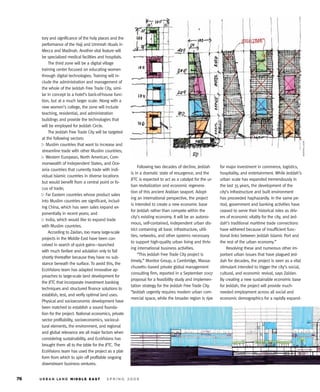 tory and significance of the holy places and the
performance of the Hajj and Ummrah rituals in
Mecca and Madinah. Another vital feature will
be specialized medical facilities and hospitals.
     The third zone will be a digital village
training center focused on educating women
through digital technologies. Training will in-
clude the administration and management of
the whole of the Jeddah Free Trade City, simi-
lar in concept to a hotel’s back-of-house func-
tion, but at a much larger scale. Along with a
new women’s college, the zone will include
teaching, residential, and administration
buildings and provide the technologies that
will be employed for Jeddah Circle.
     The Jeddah Free Trade City will be targeted
at the following sectors:




                                                                                                                                                           M U R P H Y / JA H N
   Muslim countries that want to increase and
streamline trade with other Muslim countries;
   Western European, North American, Com-
monwealth of Independent States, and Oce-
                                                         Following two decades of decline, Jeddah       for major investment in commerce, logistics,
ania countries that currently trade with indi-
                                                    is in a dramatic state of resurgence, and the       hospitality, and entertainment. While Jeddah’s
vidual Islamic countries in diverse locations
                                                    JFTC is expected to act as a catalyst for the ur-   urban scale has expanded tremendously in
but would benefit from a central point or fo-
                                                    ban revitalization and economic regenera-           the last 35 years, the development of the
cus of trade;
                                                    tion of this ancient Arabian seaport. Adopt-        city’s infrastructure and built environment
   Far Eastern countries whose product sales
                                                    ing an international perspective, the project       has proceeded haphazardly. In the same pe-
into Muslim countries are significant, includ-
                                                    is intended to create a new economic base           riod, government and banking activities have
ing China, which has seen sales expand ex-
                                                    for Jeddah rather than compete within the           ceased to serve their historical roles as driv-
ponentially in recent years; and
                                                    city’s existing economy. It will be an autono-      ers of economic vitality for the city, and Jed-
   India, which would like to expand trade
                                                    mous, self-contained, independent urban dis-        dah’s traditional maritime trade connections
with Muslim countries.
                                                    trict containing all basic infrastructure, utili-   have withered because of insufficient func-
     According to Zaidan, too many large-scale
                                                    ties, networks, and other systems necessary         tional links between Jeddah Islamic Port and
projects in the Middle East have been con-
                                                    to support high-quality urban living and thriv-     the rest of the urban economy.”
ceived in search of quick gains—launched
                                                    ing international business activities.                  Resolving these and numerous other im-
with much fanfare and adulation only to fail
                                                         “This Jeddah Free Trade City project is        portant urban issues that have plagued Jed-
shortly thereafter because they have no sub-
                                                    timely,” Monitor Group, a Cambridge, Massa-         dah for decades, the project is seen as a vital
stance beneath the surface. To avoid this, the
                                                    chusetts–based private global management            stimulant intended to trigger the city’s social,
EcoVisions team has adapted innovative ap-
                                                    consulting firm, reported in a September 2007       cultural, and economic revival, says Zaidan.
proaches to large-scale land development for
                                                    proposal for a feasibility study and implemen-      By creating a new sustainable economic base
the JFTC that incorporate investment banking
                                                    tation strategy for the Jeddah Free Trade City.     for Jeddah, the project will provide much-
techniques and structured finance solutions to
                                                    “Jeddah urgently requires modern urban com-         needed employment across all social and
establish, test, and verify optimal land uses.
                                                    mercial space, while the broader region is ripe     economic demographics for a rapidly expand-
Physical and socioeconomic development have
been matched to establish a sound founda-
tion for the project. National economics, private
sector profitability, socioeconomics, sociocul-
tural elements, the environment, and regional
and global relevance are all major factors when
considering sustainability, and EcoVisions has
brought them all to the table for the JFTC. The
EcoVisions team has used the project as a plat-
form from which to spin off profitable ongoing
downstream business ventures.
 