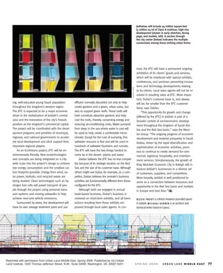 Jedhattan will include 54 million square feet
                                                                                                                                   (5 million sq m) of Class A multiuse, high-rise
                                                                                                                                   development (shown in early sketches, facing
                                                                                                                                   page, and models, left). A section through
                                                                                                                                   the city center (below) indicates the multiple
                                                                                                                                   connections among these striking urban forms.




                                                                                                                                   trast, the JFTC will have a permanent ongoing
                                                                                                                                   exhibition of its clients’ goods and services,
                                                                                                                                   which will be interlaced with special exhibits,
                                                                                                                                   conferences, and seminars presenting innova-
                                                                                                                                   tions and technology developments relating




                                                                                                            M U R P H Y / JA H N
                                                                                                                                   to its clients. Local sales agents will not be in-
                                                                                                                                   volved in resulting sales at JFTC. More impor-
                                                                                                                                   tant, Dubai’s customer base is, and always
     ing, well-educated young Saudi population          effluent normally discarded not only to help                               will be, far smaller than the JFTC customer
     throughout the kingdom’s western region.           create gardens and a green, urban oasis, but                               base, says Zaidan.
     The JFTC is expected to be a major economic        also to support green roofs. These roofs will                                  “This opportunity for growth and change
     driver in the revitalization of Jeddah’s central   both constitute attractive gardens and help                                [offered by the JFTC] in Jeddah is part of a
     area and the restoration of the city’s historic    cool the roofs, thereby conserving energy and                              broader context of socioeconomic develop-
     position as the kingdom’s commercial capital.      reducing air-conditioning costs. Water pumped                              ment throughout the kingdom of Saudi Ara-
     The project will be coordinated with the devel-    from deep in the sea where water is cool will                              bia and the Red Sea basin,” says the Moni-
     opment programs and priorities of municipal,       be used to help create a comfortable micro-                                tor Group. “The ongoing progress of economic
     regional, and national governments to acceler-     climate. Except for the cost of pumping, this                              development and material prosperity in Saudi
     ate local development and elicit support from      saltwater resource is free and will be used in                             Arabia, driven by the rapid diversification and
     important regional players.                        hundreds of saltwater fountains and runnels.                               sophistication of economic activities, prom-
         As an EcoVisions project, JFTC will be en-     The JFTC will have the two things hardest to                               ises to continue to create demand for com-
     vironmentally friendly. New ecotechnologies        come by in the desert—plants and water.                                    mercial, logistical, hospitality, and entertain-
     and concepts are being integrated on a city-           Zaidan believes the JFTC has no true compet-                           ment services. Simultaneously, the growth of
     wide scale into the project’s design to achieve    itor because of its strategic location on the Red                          King Abdullah Economic City in Rabigh will in-
     low energy consumption and the smallest car-       Sea and the size of its customer base. Although                            troduce Jeddah’s businesses to a diverse set
     bon footprint possible. Energy from wind, so-      others might see Dubai, for example, as a com-                             of customers, suppliers, and competitors.
     lar power, biofuels, and recycled waste are        petitor, Zaidan believes the emirate’s business                            More broadly, Jeddah is well positioned to
     being studied. Clean technologies such as hy-      activities are fundamentally different from those                          serve as a connection between resources and
     drogen fuel cells will power transport of peo-     configured for the JFTC.                                                   opportunity in the Red Sea basin and markets
     ple through the project using personal trans-          Although both are engaged in annual                                    in Europe and east Asia.”
     port systems and moving sidewalks to help          trade-based business, Dubai’s business is
     achieve near-zero vehicle emissions.               centered on short-term exhibits, and all trans-                            B IZZIE FROST
         Surrounded by water, the development will      actions resulting from those exhibits are                                           MICHAEL K ERB ER
     have its own sewage treatment plant and use        passed through local sales agents. In con-
                                                                                                                                                                                        MURPHY/JAHN




Reprinted with permission from Urban Land Middle East, Spring 2009. Published by ULI-Urban
Land Institute, 1025 Thomas Jefferson Street, N.W., Suite 500W, Washington, DC 20007-5201
 