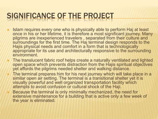 SIGNIFICANCE OF THE PROJECT 
 Islam requires every one who is physically able to perform Haj at least 
once in his or her lifetime, it is therefore a most significant journey. Many 
pilgrims are inexperienced travelers , separated from their culture and 
surroundings for the first time. The Haj terminal design responds to the 
Hajis physical needs and comfort in a form that is technologically 
appropriate for its use and architecturally responsive to the surrounding 
environment. 
 The translucent fabric roof helps create a naturally ventilated and lighted 
open space which prevents distraction from the Hajis spiritual objectives 
yet affords the pilgrims needed shelter and walking distance. 
 The terminal prepares him for his next journey which will take place in a 
similar open air setting. The terminal is a transitional shelter yet it is 
visually powerful and well organized transportation facility which 
attempts to avoid confusion or cultural shock of the Haji. 
 Because the terminal is only minimally mechanized, the need for 
extensive maintenance for a building that is active only a few week of 
the year is eliminated. 
 