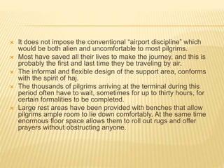  It does not impose the conventional “airport discipline” which 
would be both alien and uncomfortable to most pilgrims. 
 Most have saved all their lives to make the journey, and this is 
probably the first and last time they be traveling by air. 
 The informal and flexible design of the support area, conforms 
with the spirit of haj. 
 The thousands of pilgrims arriving at the terminal during this 
period often have to wait, sometimes for up to thirty hours, for 
certain formalities to be completed. 
 Large rest areas have been provided with benches that allow 
pilgrims ample room to lie down comfortably. At the same time 
enormous floor space allows them to roll out rugs and offer 
prayers without obstructing anyone. 
 