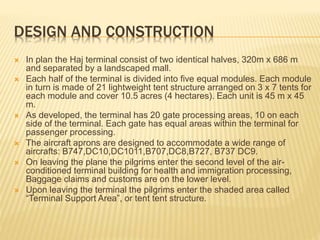 DESIGN AND CONSTRUCTION 
 In plan the Haj terminal consist of two identical halves, 320m x 686 m 
and separated by a landscaped mall. 
 Each half of the terminal is divided into five equal modules. Each module 
in turn is made of 21 lightweight tent structure arranged on 3 x 7 tents for 
each module and cover 10.5 acres (4 hectares). Each unit is 45 m x 45 
m. 
 As developed, the terminal has 20 gate processing areas, 10 on each 
side of the terminal. Each gate has equal areas within the terminal for 
passenger processing. 
 The aircraft aprons are designed to accommodate a wide range of 
aircrafts: B747,DC10,DC1011,B707,DC8,B727, B737 DC9. 
 On leaving the plane the pilgrims enter the second level of the air-conditioned 
terminal building for health and immigration processing, 
Baggage claims and customs are on the lower level. 
 Upon leaving the terminal the pilgrims enter the shaded area called 
“Terminal Support Area”, or tent tent structure. 
 