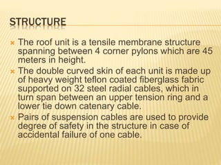 STRUCTURE 
 The roof unit is a tensile membrane structure 
spanning between 4 corner pylons which are 45 
meters in height. 
 The double curved skin of each unit is made up 
of heavy weight teflon coated fiberglass fabric 
supported on 32 steel radial cables, which in 
turn span between an upper tension ring and a 
lower tie down catenary cable. 
 Pairs of suspension cables are used to provide 
degree of safety in the structure in case of 
accidental failure of one cable. 
 