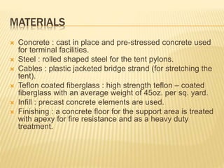 MATERIALS 
 Concrete : cast in place and pre-stressed concrete used 
for terminal facilities. 
 Steel : rolled shaped steel for the tent pylons. 
 Cables : plastic jacketed bridge strand (for stretching the 
tent). 
 Teflon coated fiberglass : high strength teflon – coated 
fiberglass with an average weight of 45oz. per sq. yard. 
 Infill : precast concrete elements are used. 
 Finishing : a concrete floor for the support area is treated 
with apexy for fire resistance and as a heavy duty 
treatment. 
 
