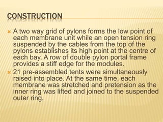 CONSTRUCTION 
 A two way grid of pylons forms the low point of 
each membrane unit while an open tension ring 
suspended by the cables from the top of the 
pylons establishes its high point at the centre of 
each bay. A row of double pylon portal frame 
provides a stiff edge for the modules. 
 21 pre-assembled tents were simultaneously 
raised into place. At the same time, each 
membrane was stretched and pretension as the 
inner ring was lifted and joined to the suspended 
outer ring. 
 