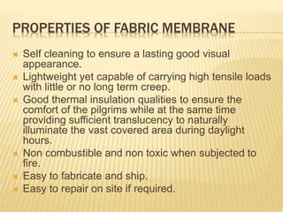 PROPERTIES OF FABRIC MEMBRANE 
 Self cleaning to ensure a lasting good visual 
appearance. 
 Lightweight yet capable of carrying high tensile loads 
with little or no long term creep. 
 Good thermal insulation qualities to ensure the 
comfort of the pilgrims while at the same time 
providing sufficient translucency to naturally 
illuminate the vast covered area during daylight 
hours. 
 Non combustible and non toxic when subjected to 
fire. 
 Easy to fabricate and ship. 
 Easy to repair on site if required. 
 
