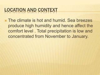 LOCATION AND CONTEXT 
 The climate is hot and humid. Sea breezes 
produce high humidity and hence affect the 
comfort level . Total precipitation is low and 
concentrated from November to January. 
 